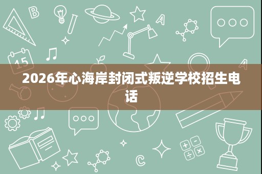 2026年心海岸封闭式叛逆学校招生电话 2026年心海岸封闭式叛逆学校招生电话