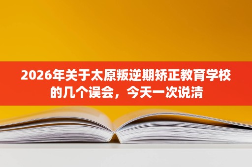 2026年关于太原叛逆期矫正教育学校的几个误会,今天一次说清 2026年关于太原叛逆期矫正教育学校的几个误会,今天一次说清