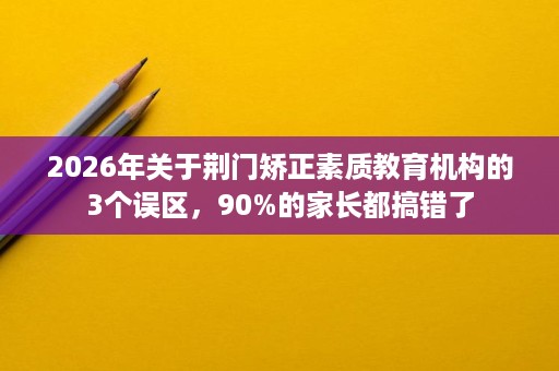 2026年关于荆门矫正素质教育机构的3个误区,90%的家长都搞错了 2026年关于荆门矫正素质教育机构的3个误区,90%的家长都搞错了
