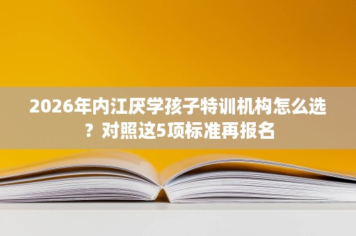 2026年内江厌学孩子特训机构怎么选？对照这5项标准再报名
