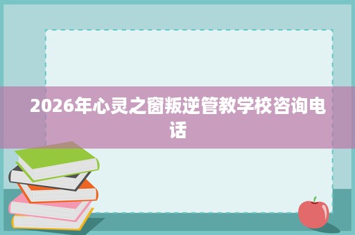 2026年心灵之窗叛逆管教学校咨询电话 2026年心灵之窗叛逆管教学校咨询电话