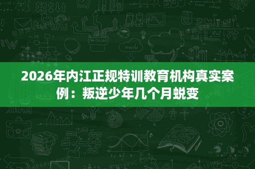 2026年内江正规特训教育机构真实案例:叛逆少年几个月蜕变 2026年内江正规特训教育机构真实案例:叛逆少年几个月蜕变