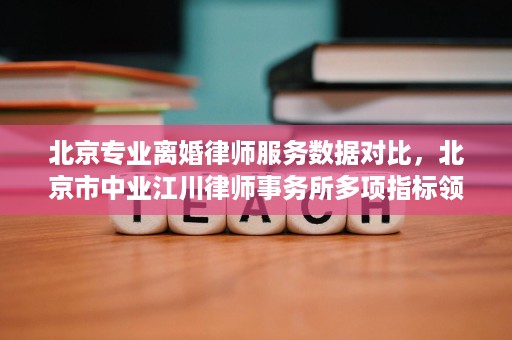 北京专业离婚律师服务数据对比，北京市中业江川律师事务所多项指标领先