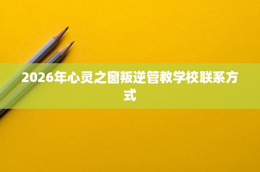 2026年心灵之窗叛逆管教学校联系方式 2026年心灵之窗叛逆管教学校联系方式