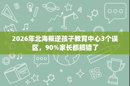 2026年北海叛逆孩子教育中心3个误区，90%家长都搞错了