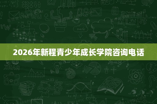 2026年新程青少年成长学院咨询电话 2026年新程青少年成长学院咨询电话