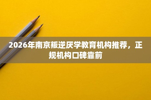 2026年南京叛逆厌学教育机构推荐，正规机构口碑靠前