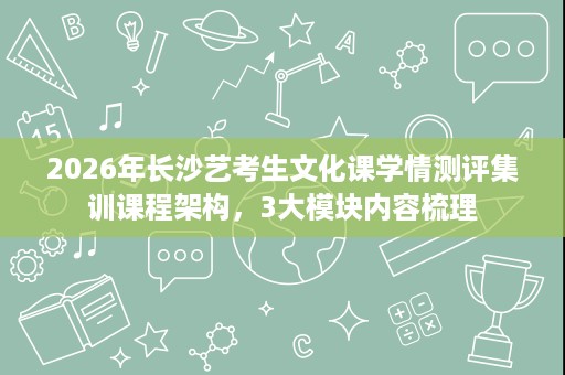 2026年长沙艺考生文化课学情测评集训课程架构，3大模块内容梳理