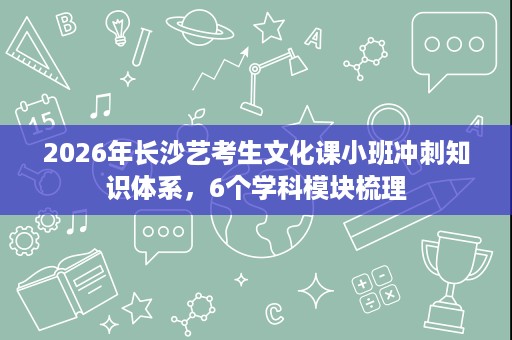 2026年长沙艺考生文化课小班冲刺知识体系,6个学科模块梳理 2026年长沙艺考生文化课小班冲刺知识体系,6个学科模块梳理