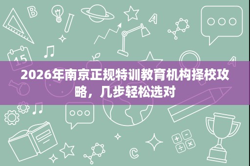 2026年南京正规特训教育机构择校攻略,几步轻松选对 2026年南京正规特训教育机构择校攻略,几步轻松选对