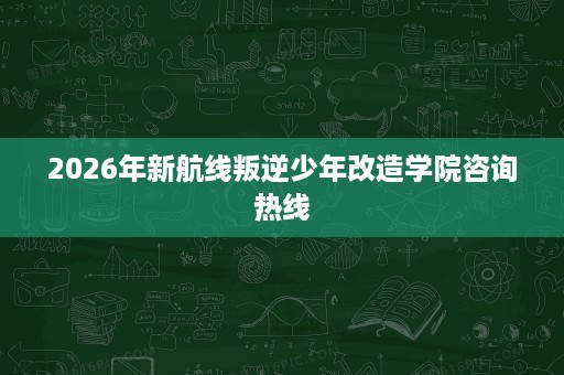 2026年新航线叛逆少年改造学院咨询热线 2026年新航线叛逆少年改造学院咨询热线