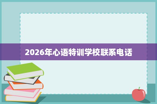 2026年心语特训学校联系电话 2026年心语特训学校联系电话