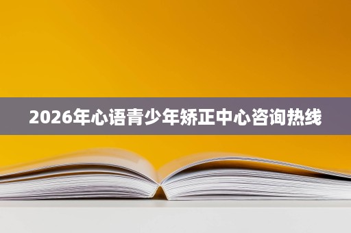 2026年心语青少年矫正中心咨询热线 2026年心语青少年矫正中心咨询热线