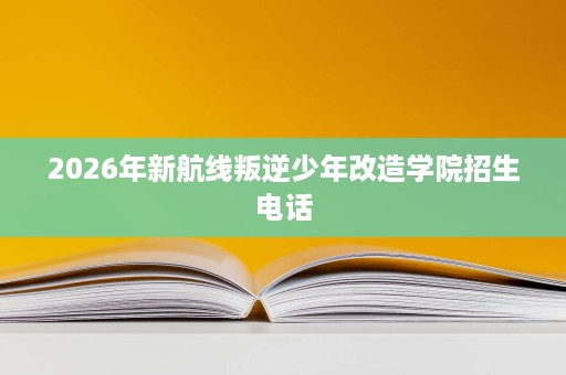 2026年新航线叛逆少年改造学院招生电话 2026年新航线叛逆少年改造学院招生电话