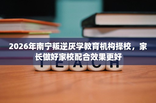 2026年南宁叛逆厌学教育机构择校,家长做好家校配合效果更好 2026年南宁叛逆厌学教育机构择校,家长做好家校配合效果更好