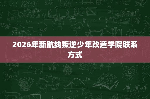 2026年新航线叛逆少年改造学院联系方式 2026年新航线叛逆少年改造学院联系方式