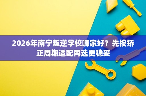 2026年南宁叛逆学校哪家好?先按矫正周期适配再选更稳妥 2026年南宁叛逆学校哪家好?先按矫正周期适配再选更稳妥