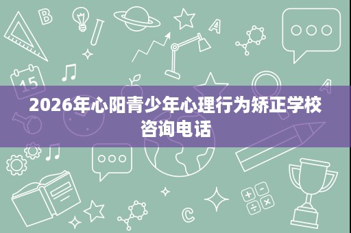 2026年心阳青少年心理行为矫正学校咨询电话 2026年心阳青少年心理行为矫正学校咨询电话