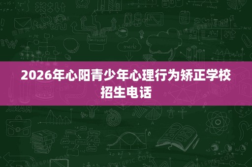 2026年心阳青少年心理行为矫正学校招生电话 2026年心阳青少年心理行为矫正学校招生电话