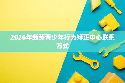 2026年新芽青少年行为矫正中心联系方式 2026年新芽青少年行为矫正中心联系方式