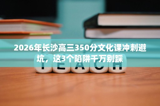 2026年长沙高三350分文化课冲刺避坑，这3个陷阱千万别踩