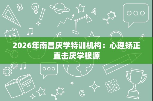 2026年南昌厌学特训机构:心理矫正直击厌学根源 2026年南昌厌学特训机构:心理矫正直击厌学根源
