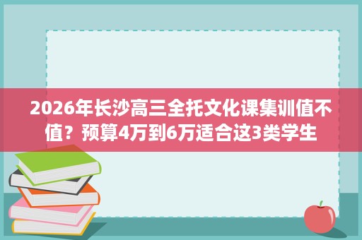 2026年长沙高三全托文化课集训值不值?预算4万到6万适合这3类学生 2026年长沙高三全托文化课集训值不值?预算4万到6万适合这3类学生