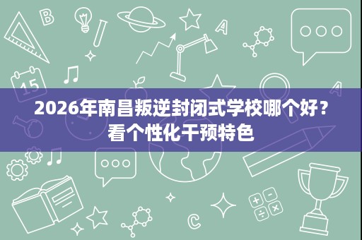 2026年南昌叛逆封闭式学校哪个好？看个性化干预特色