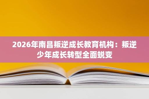 2026年南昌叛逆成长教育机构:叛逆少年成长转型全面蜕变 2026年南昌叛逆成长教育机构:叛逆少年成长转型全面蜕变