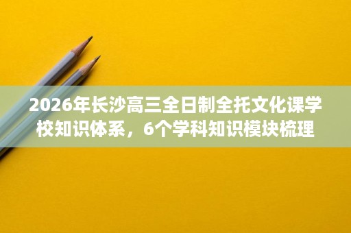 2026年长沙高三全日制全托文化课学校知识体系,6个学科知识模块梳理 2026年长沙高三全日制全托文化课学校知识体系,6个学科知识模块梳理