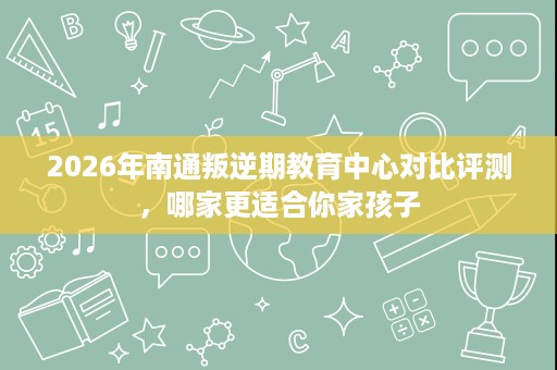2026年南通叛逆期教育中心对比评测,哪家更适合你家孩子 2026年南通叛逆期教育中心对比评测,哪家更适合你家孩子