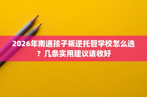 2026年南通孩子叛逆托管学校怎么选?几条实用建议请收好 2026年南通孩子叛逆托管学校怎么选?几条实用建议请收好