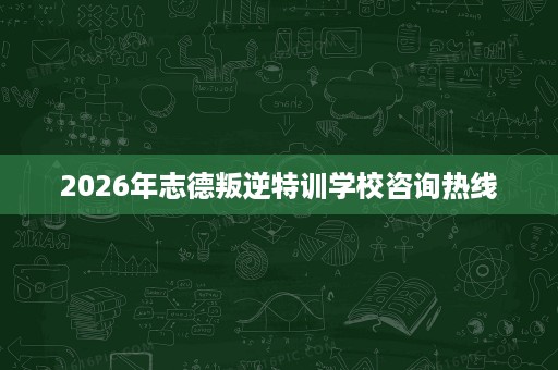 2026年志德叛逆特训学校咨询热线 2026年志德叛逆特训学校咨询热线