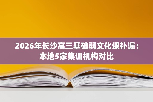 2026年长沙高三基础弱文化课补漏:本地5家集训机构对比 2026年长沙高三基础弱文化课补漏:本地5家集训机构对比