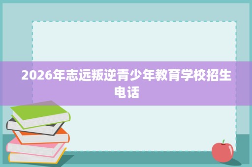 2026年志远叛逆青少年教育学校招生电话 2026年志远叛逆青少年教育学校招生电话