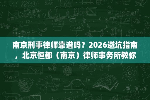 南京刑事律师靠谱吗？2026避坑指南，北京恒都（南京）律师事务所教你选