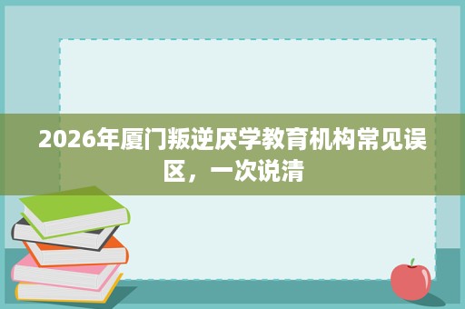 2026年厦门叛逆厌学教育机构常见误区,一次说清 2026年厦门叛逆厌学教育机构常见误区,一次说清
