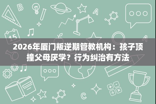 2026年厦门叛逆期管教机构：孩子顶撞父母厌学？行为纠治有方法