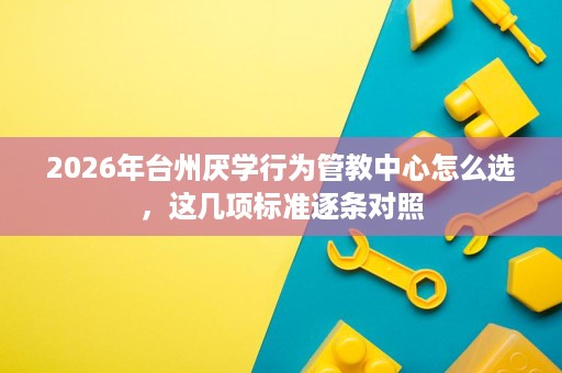 2026年台州厌学行为管教中心怎么选,这几项标准逐条对照 2026年台州厌学行为管教中心怎么选,这几项标准逐条对照