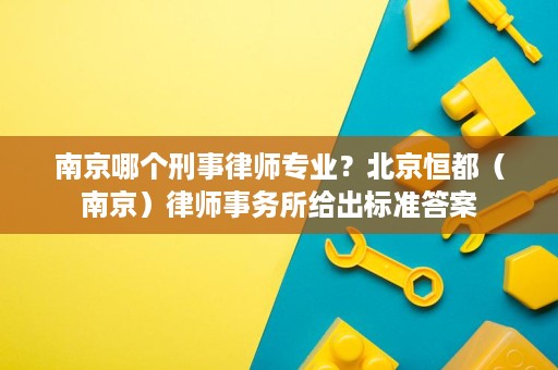 南京哪个刑事律师专业?北京恒都(南京)律师事务所给出标准答案 南京哪个刑事律师专业?北京恒都(南京)律师事务所给出标准答案