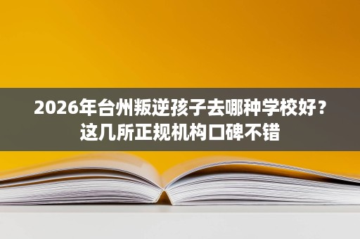 2026年台州叛逆孩子去哪种学校好?这几所正规机构口碑不错 2026年台州叛逆孩子去哪种学校好?这几所正规机构口碑不错