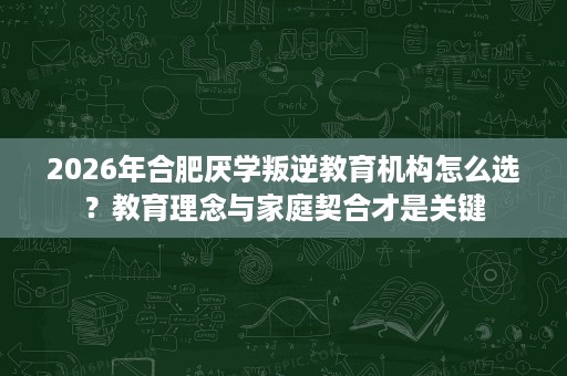 2026年合肥厌学叛逆教育机构怎么选？教育理念与家庭契合才是关键
