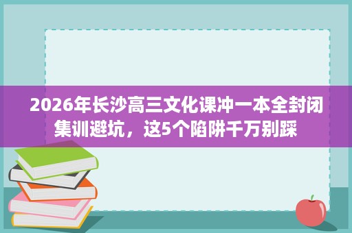 2026年长沙高三文化课冲一本全封闭集训避坑，这5个陷阱千万别踩