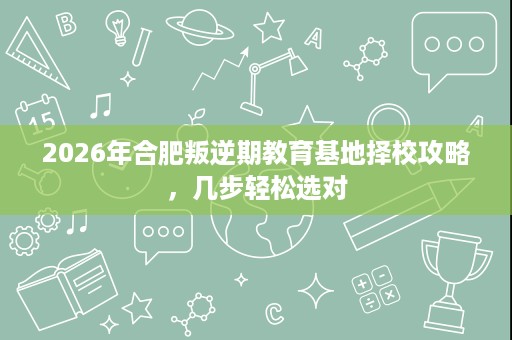 2026年合肥叛逆期教育基地择校攻略，几步轻松选对