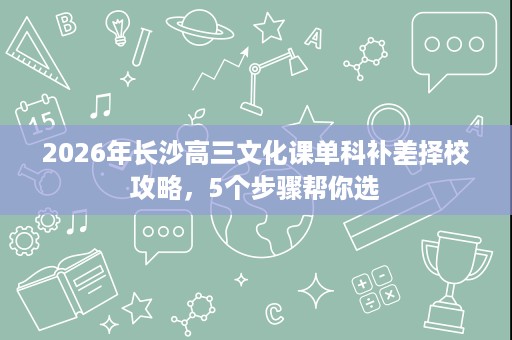 2026年长沙高三文化课单科补差择校攻略,5个步骤帮你选 2026年长沙高三文化课单科补差择校攻略,5个步骤帮你选