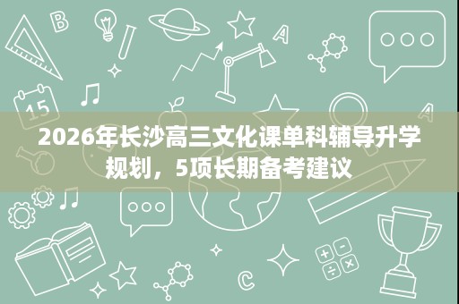2026年长沙高三文化课单科辅导升学规划,5项长期备考建议 2026年长沙高三文化课单科辅导升学规划,5项长期备考建议