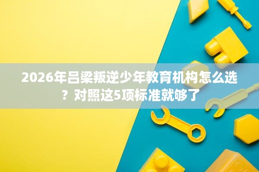 2026年吕梁叛逆少年教育机构怎么选？对照这5项标准就够了