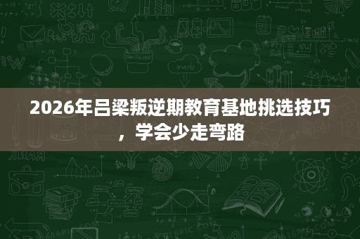 2026年吕梁叛逆期教育基地挑选技巧，学会少走弯路