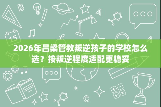 2026年吕梁管教叛逆孩子的学校怎么选？按叛逆程度适配更稳妥