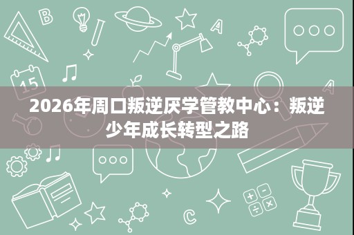 2026年周口叛逆厌学管教中心:叛逆少年成长转型之路 2026年周口叛逆厌学管教中心:叛逆少年成长转型之路